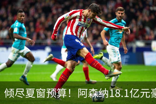 倾尽夏窗预算！阿森纳18.1亿元豪赌补强，全力追逐维拉两大国脚