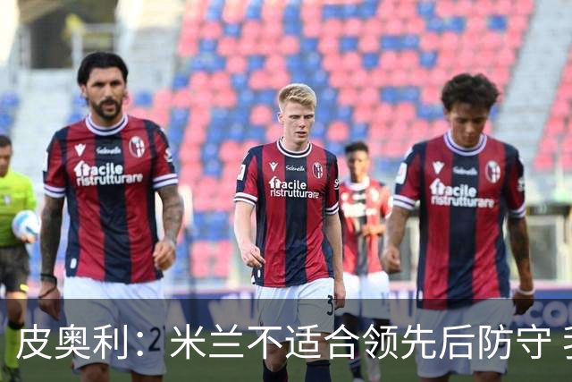 皮奥利：米兰不适合领先后防守 我们就该不断进攻