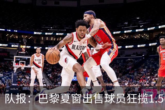 队报：巴黎夏窗出售球员狂揽1.56亿欧元，引援正在有条不紊开展