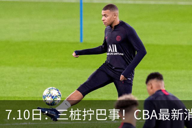 7.10日：三桩拧巴事！CBA最新消息，徐杰再度被征召，范子铭拒绝新疆