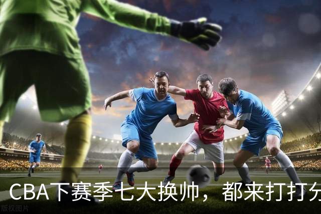 CBA下赛季七大换帅，都来打打分？两队悬而未决，有没有更好选择