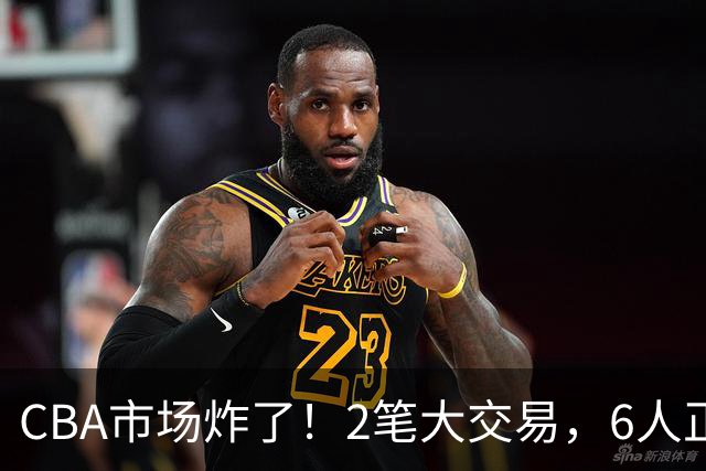 CBA市场炸了！2笔大交易，6人正式上岗，徐杰转会传闻被“打脸”