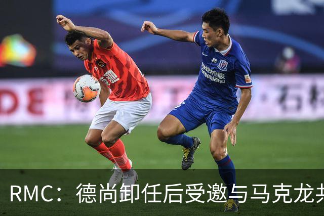 RMC：德尚卸任后受邀与马克龙共进晚餐，谈自己卸任后的安排